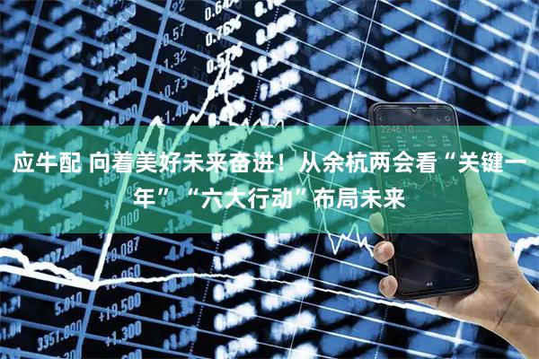 应牛配 向着美好未来奋进！从余杭两会看“关键一年” “六大行动”布局未来