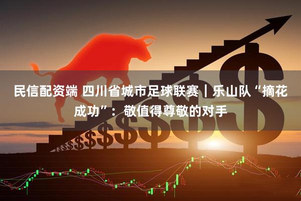 民信配资端 四川省城市足球联赛｜乐山队“摘花成功”：敬值得尊敬的对手