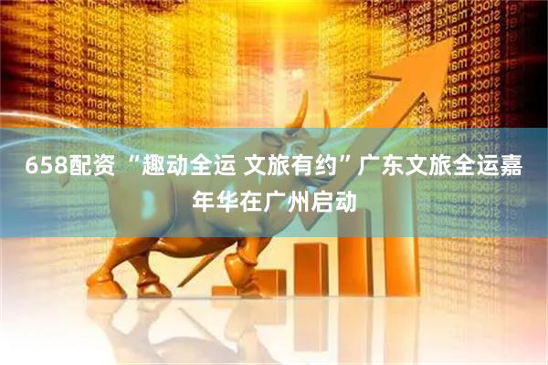 658配资 “趣动全运 文旅有约”广东文旅全运嘉年华在广州启动