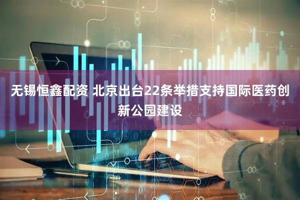 无锡恒鑫配资 北京出台22条举措支持国际医药创新公园建设