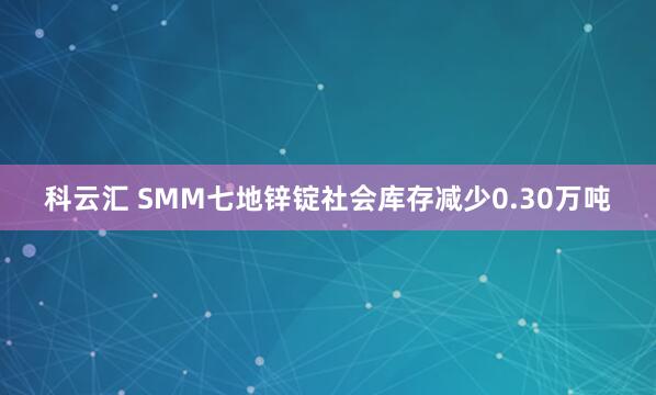 科云汇 SMM七地锌锭社会库存减少0.30万吨