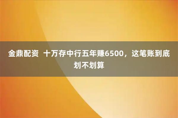 金鼎配资  十万存中行五年赚6500，这笔账到底划不划算