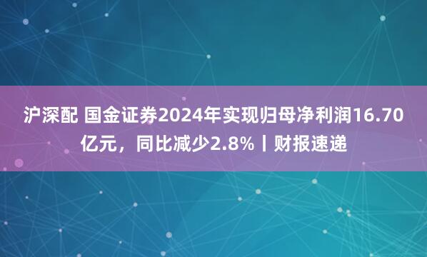 沪深配 国金证券2024年实现归母净利润16.70亿元，同比减少2.8%丨财报速递