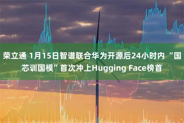 荣立通 1月15日智谱联合华为开源后24小时内 “国芯训国模”首次冲上Hugging Face榜首
