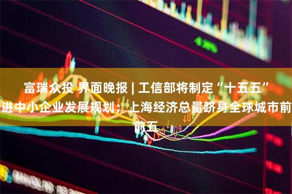 富瑞众投 界面晚报 | 工信部将制定“十五五”促进中小企业发展规划；上海经济总量跻身全球城市前五