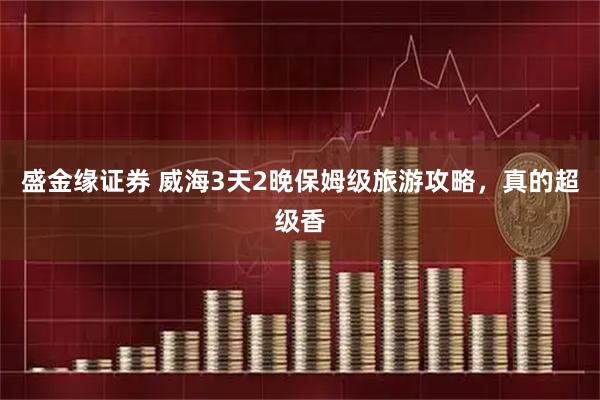 盛金缘证券 威海3天2晚保姆级旅游攻略,真的超级香