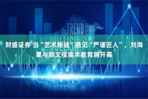 财盛证券 当“艺术叛徒”遇见“严谨匠人”，刘海粟与颜文樑美术教育展开幕
