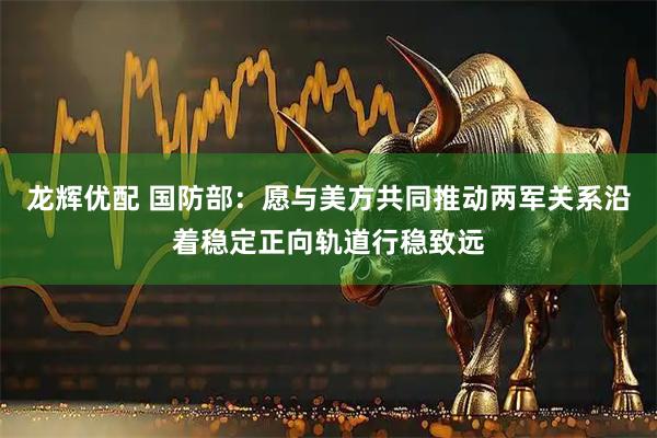 龙辉优配 国防部：愿与美方共同推动两军关系沿着稳定正向轨道行稳致远