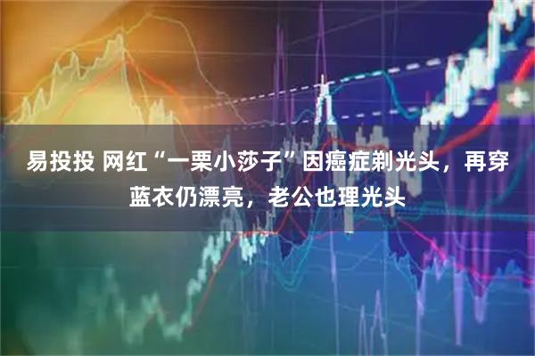 易投投 网红“一栗小莎子”因癌症剃光头,再穿蓝衣仍漂亮,老公也理光头