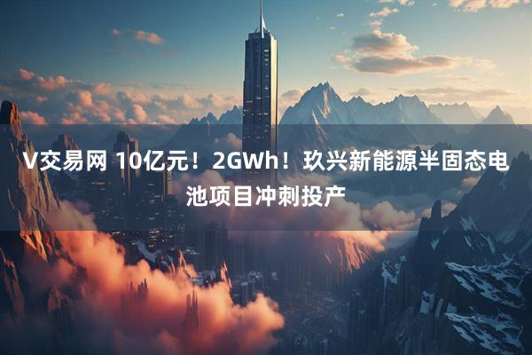V交易网 10亿元!2GWh!玖兴新能源半固态电池项目冲刺投产